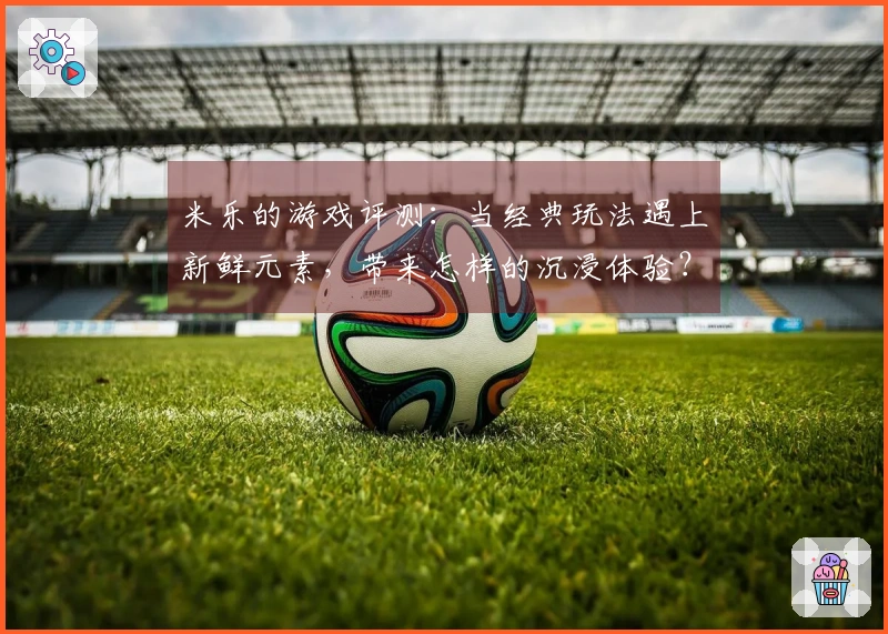 米乐的游戏评测：当经典玩法遇上新鲜元素，带来怎样的沉浸体验？