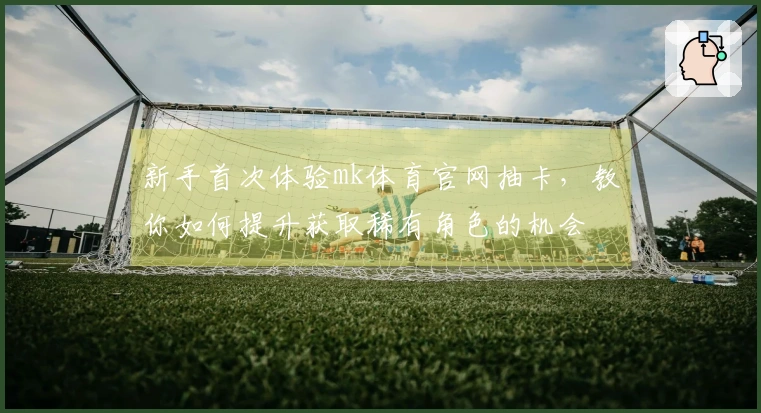 新手首次体验mk体育官网抽卡，教你如何提升获取稀有角色的机会