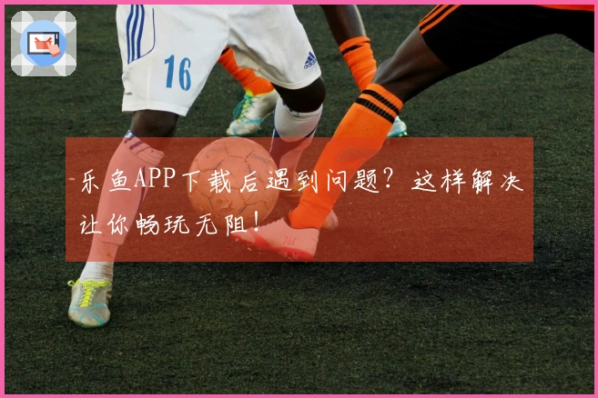 乐鱼APP下载后遇到问题？这样解决让你畅玩无阻！