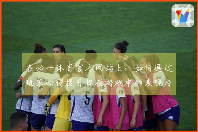 在必一体育官方网站上,如何通过玩家心得提升你在游戏中的表现与策略?