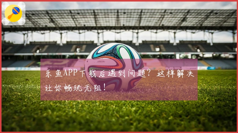 乐鱼APP下载后遇到问题？这样解决让你畅玩无阻！