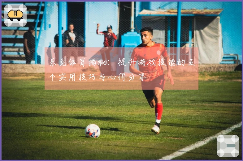 乐竞体育揭秘：提升游戏技能的五个实用技巧与心得分享