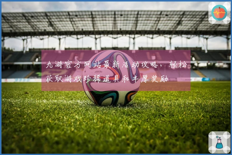 九游官方网站最新活动攻略，轻松获取游戏珍稀道具和丰厚奖励